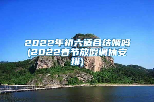 2022年初六适合结婚吗(2022春节放假调休安排)