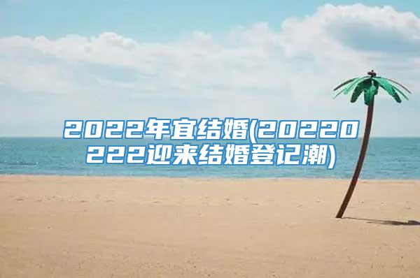 2022年宜结婚(20220222迎来结婚登记潮)