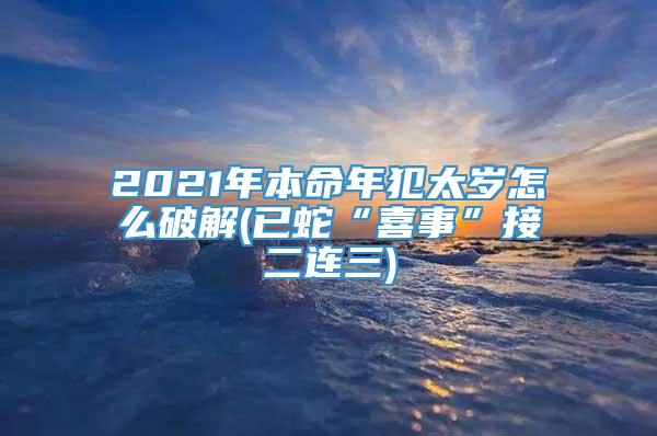 2021年本命年犯太岁怎么破解(已蛇“喜事”接二连三)