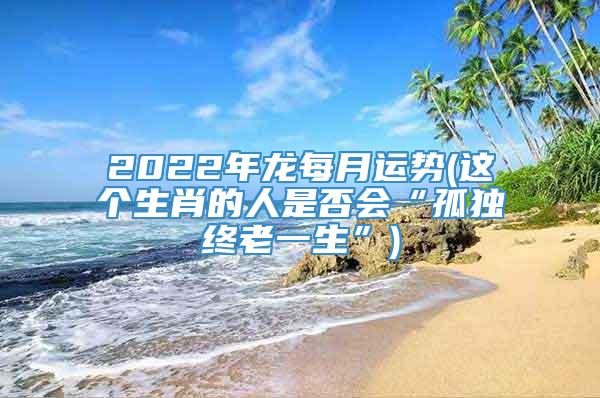 2022年龙每月运势(这个生肖的人是否会“孤独终老一生”)