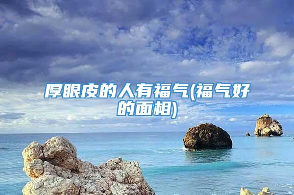 厚眼皮的人有福气(福气好的面相)