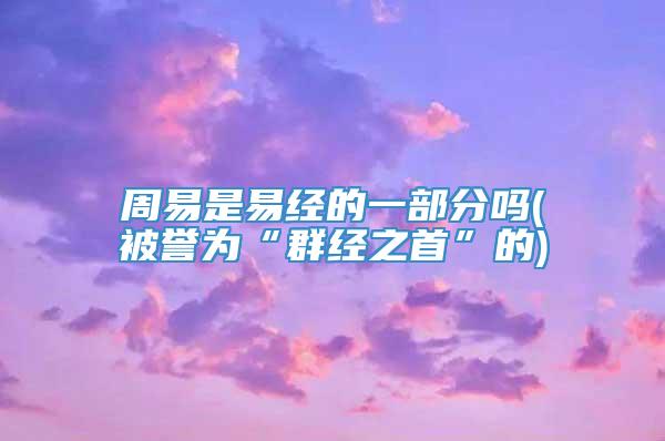 周易是易经的一部分吗(被誉为“群经之首”的)