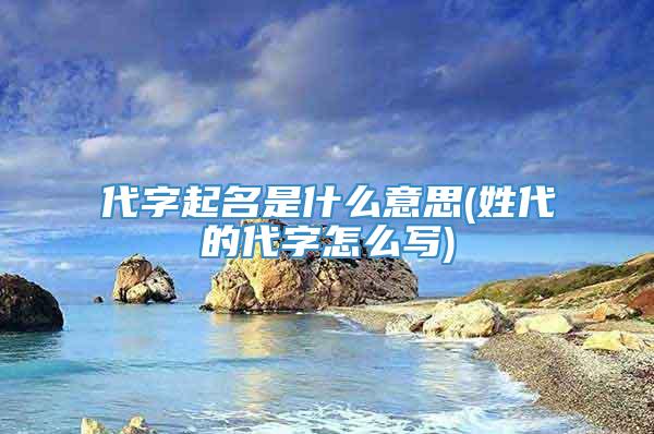 代字起名是什么意思(姓代的代字怎么写)