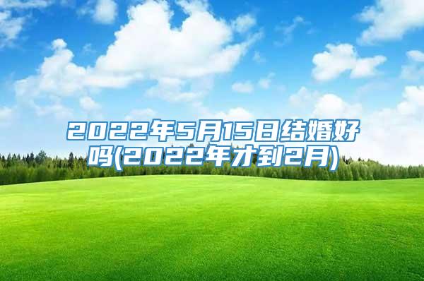 2022年5月15日结婚好吗(2022年才到2月)