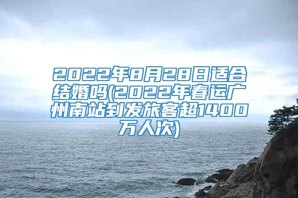 2022年8月28日适合结婚吗(2022年春运广州南站到发旅客超1400万人次)