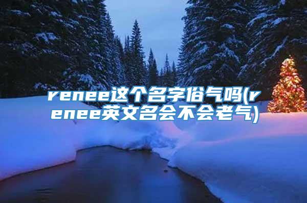 renee这个名字俗气吗(renee英文名会不会老气)
