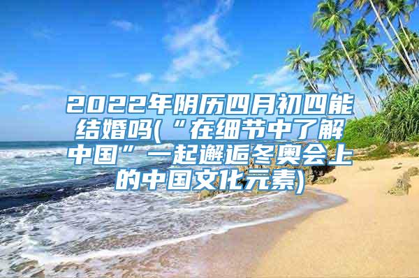 2022年阴历四月初四能结婚吗(“在细节中了解中国”一起邂逅冬奥会上的中国文化元素)