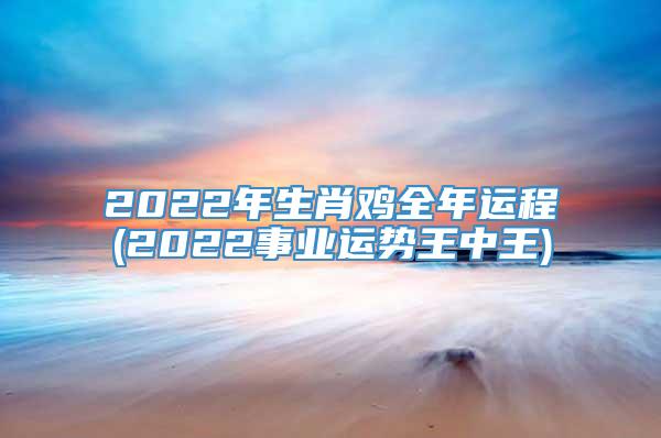 2022年生肖鸡全年运程(2022事业运势王中王)