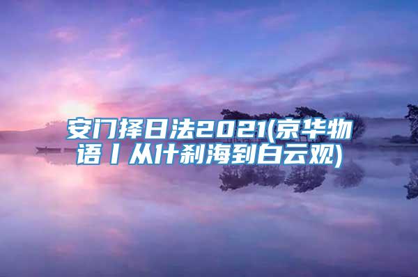 安门择日法2021(京华物语丨从什刹海到白云观)