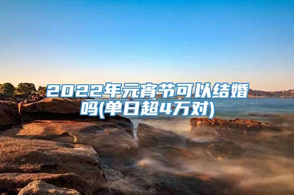 2022年元宵节可以结婚吗(单日超4万对)