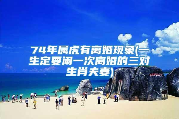 74年属虎有离婚现象(一生定要闹一次离婚的三对生肖夫妻)