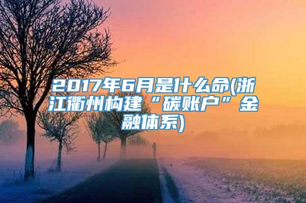 2017年6月是什么命(浙江衢州构建“碳账户”金融体系)