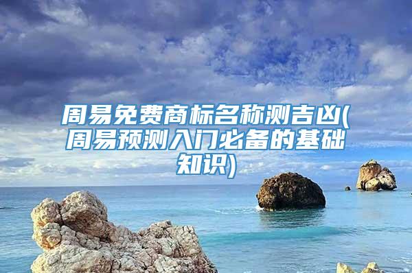 周易免费商标名称测吉凶(周易预测入门必备的基础知识)