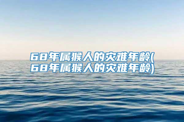 68年属猴人的灾难年龄(68年属猴人的灾难年龄)