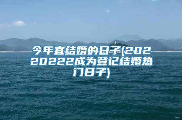 今年宜结婚的日子(20220222成为登记结婚热门日子)