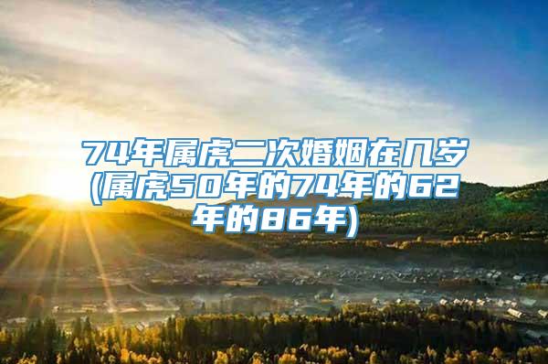 74年属虎二次婚姻在几岁(属虎50年的74年的62年的86年)