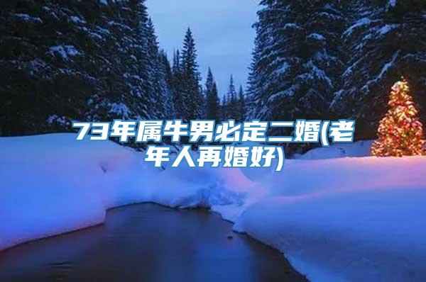 73年属牛男必定二婚(老年人再婚好)