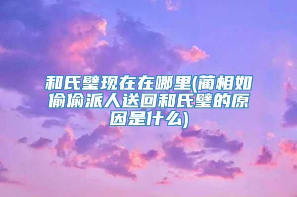 和氏璧现在在哪里(蔺相如偷偷派人送回和氏璧的原因是什么)