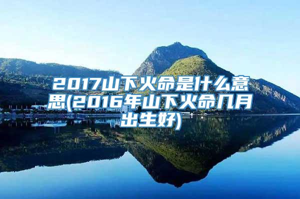 2017山下火命是什么意思(2016年山下火命几月出生好)