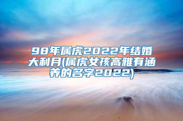 98年属虎2022年结婚大利月(属虎女孩高雅有涵养的名字2022)