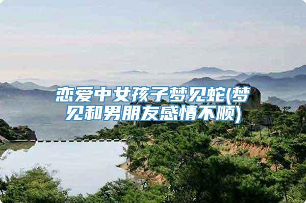 恋爱中女孩子梦见蛇(梦见和男朋友感情不顺)