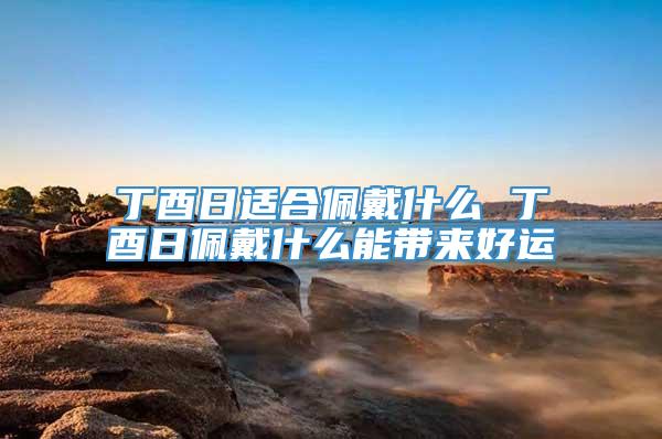 丁酉日适合佩戴什么 丁酉日佩戴什么能带来好运