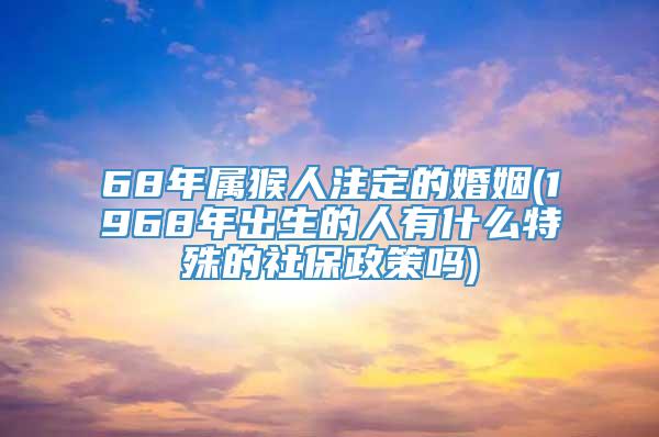 68年属猴人注定的婚姻(1968年出生的人有什么特殊的社保政策吗)