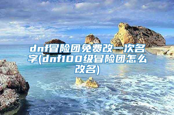 dnf冒险团免费改一次名字(dnf100级冒险团怎么改名)