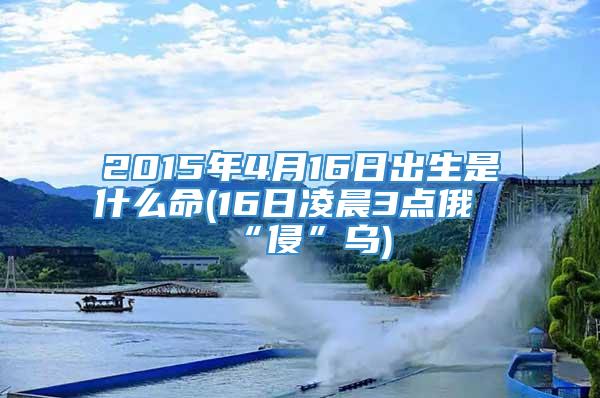 2015年4月16日出生是什么命(16日凌晨3点俄“侵”乌)