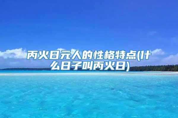 丙火日元人的性格特点(什么日子叫丙火日)