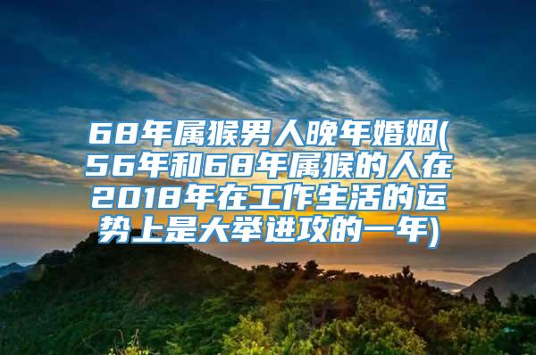 68年属猴男人晚年婚姻(56年和68年属猴的人在2018年在工作生活的运势上是大举进攻的一年)