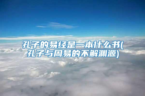 孔子的易经是一本什么书(孔子与周易的不解渊源)