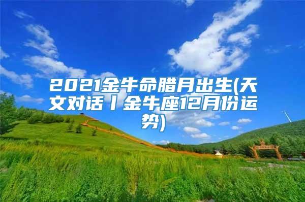 2021金牛命腊月出生(天文对话丨金牛座12月份运势)