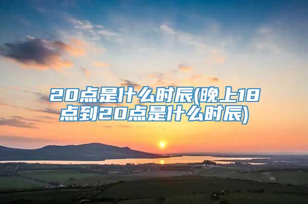 20点是什么时辰(晚上18点到20点是什么时辰)