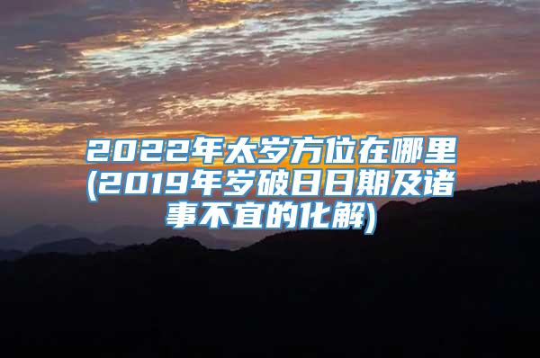 2022年太岁方位在哪里(2019年岁破日日期及诸事不宜的化解)