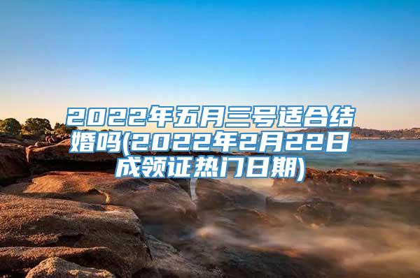 2022年五月三号适合结婚吗(2022年2月22日成领证热门日期)