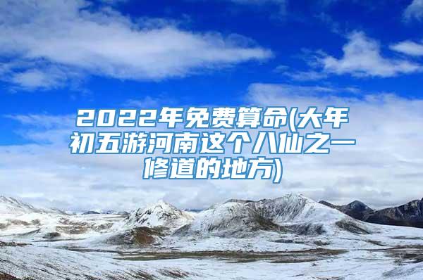 2022年免费算命(大年初五游河南这个八仙之一修道的地方)