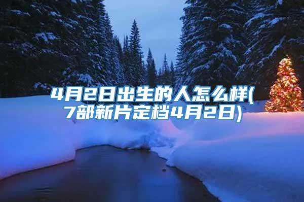 4月2日出生的人怎么样(7部新片定档4月2日)