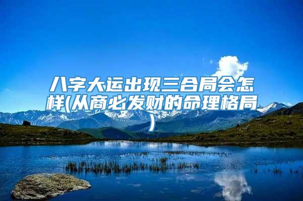 八字大运出现三合局会怎样(从商必发财的命理格局)