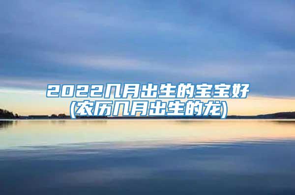 2022几月出生的宝宝好(农历几月出生的龙)