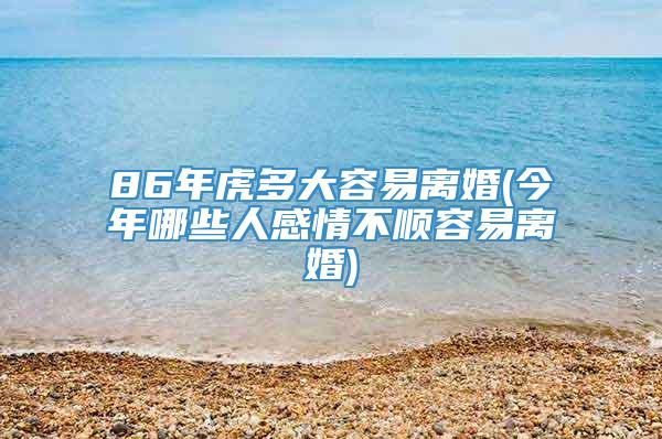 86年虎多大容易离婚(今年哪些人感情不顺容易离婚)