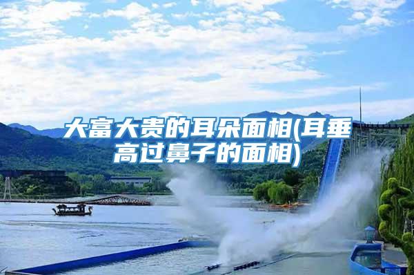 大富大贵的耳朵面相(耳垂高过鼻子的面相)