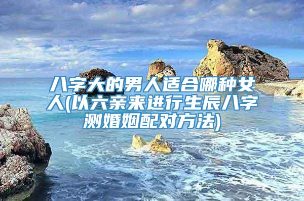 八字大的男人适合哪种女人(以六亲来进行生辰八字测婚姻配对方法)