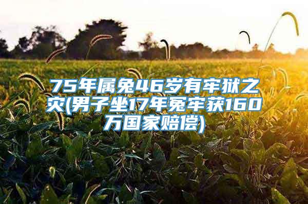 75年属兔46岁有牢狱之灾(男子坐17年冤牢获160万国家赔偿)