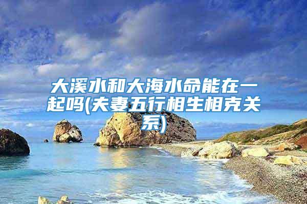 大溪水和大海水命能在一起吗(夫妻五行相生相克关系)