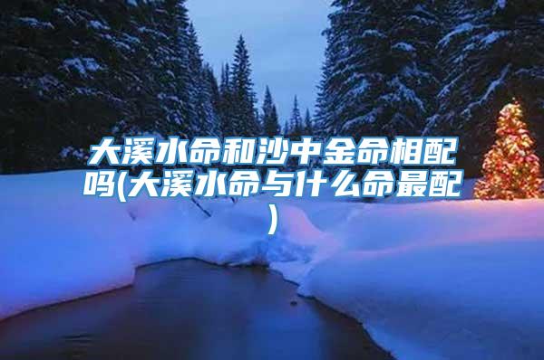 大溪水命和沙中金命相配吗(大溪水命与什么命最配)