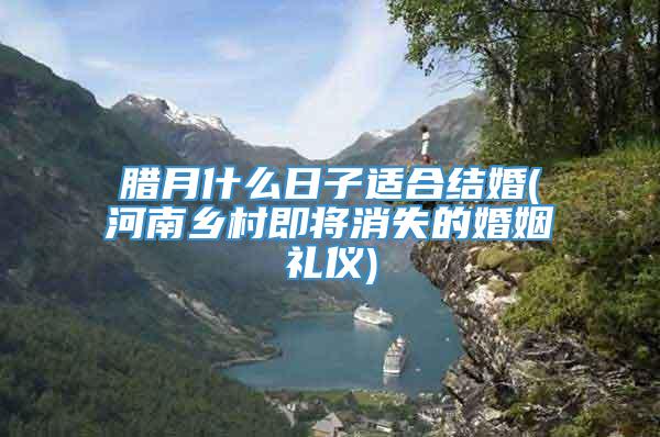 腊月什么日子适合结婚(河南乡村即将消失的婚姻礼仪)
