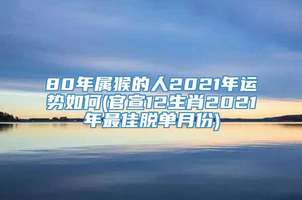 80年属猴的人2021年运势如何(官宣12生肖2021年最佳脱单月份)
