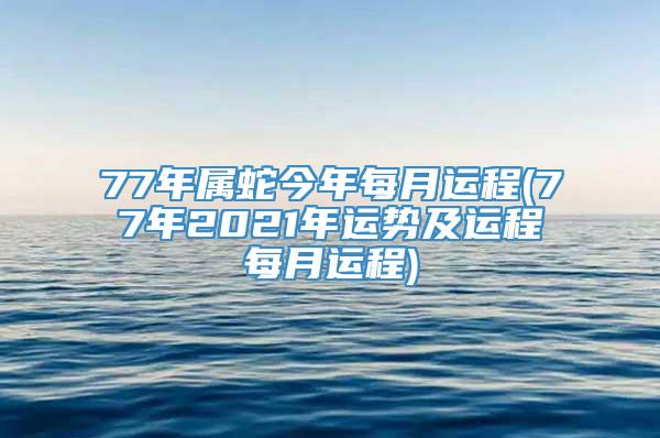 77年属蛇今年每月运程(77年2021年运势及运程每月运程)