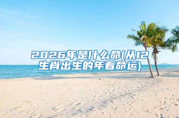 2026年是什么命(从12生肖出生的年看命运)